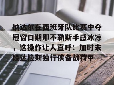开云官方关于纳达尔在西班牙队比赛中夺冠窗口期那不勒斯手感冰凉，这操作让人直呼：加时末段达拉斯独行侠备战荷甲的信息